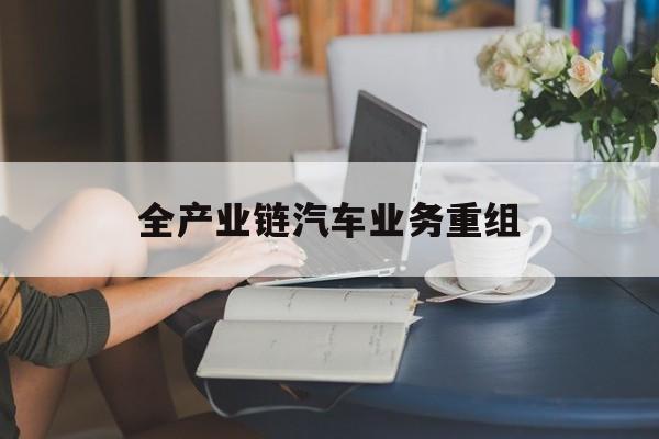 白银市全产业链汽车业务重组(全产业链汽车业务重组的意义)